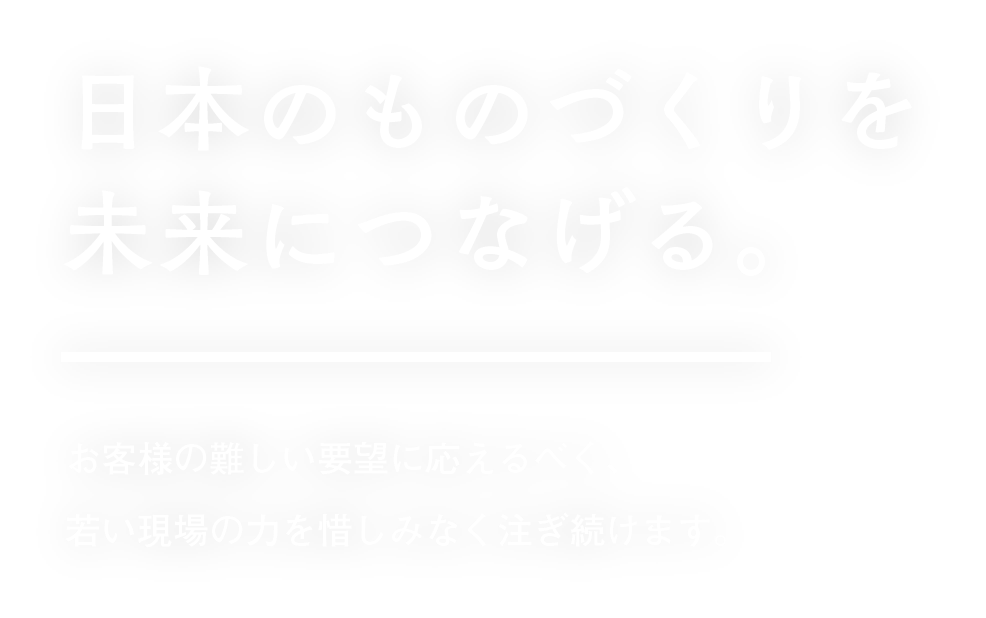 日本のものづくりを未来につなげる。お客様の難しい要望に応えるべく、若い現場の力を惜しみなく注ぎ続けます。